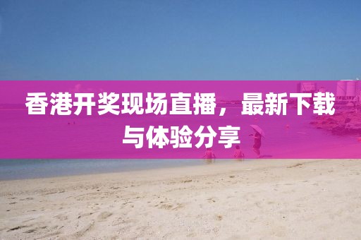 香港開獎現(xiàn)場直播，最新下載與體驗分享