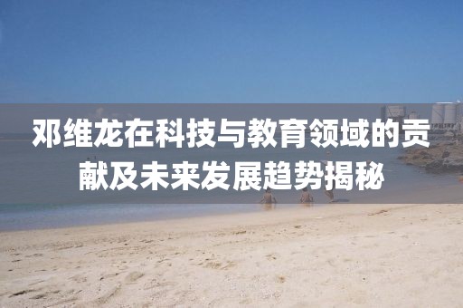 鄧維龍?jiān)诳萍寂c教育領(lǐng)域的貢獻(xiàn)及未來發(fā)展趨勢揭秘