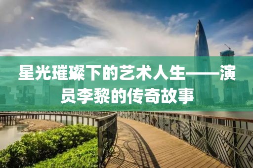 星光璀璨下的藝術(shù)人生——演員李黎的傳奇故事