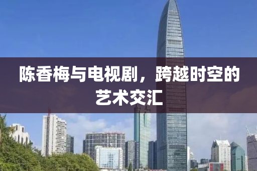 陳香梅與電視劇，跨越時(shí)空的藝術(shù)交匯