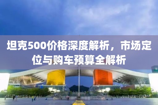 坦克500價格深度解析，市場定位與購車預算全解析