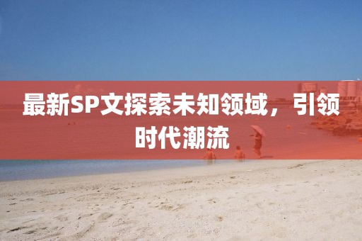 最新SP文探索未知領(lǐng)域，引領(lǐng)時(shí)代潮流