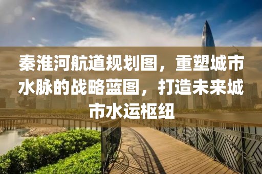 秦淮河航道規(guī)劃圖，重塑城市水脈的戰(zhàn)略藍圖，打造未來城市水運樞紐