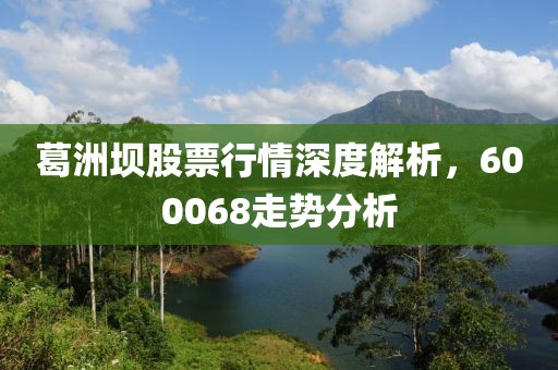 葛洲壩股票行情深度解析，600068走勢分析