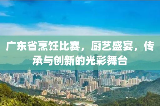 廣東省烹飪比賽，廚藝盛宴，傳承與創(chuàng)新的光彩舞臺(tái)