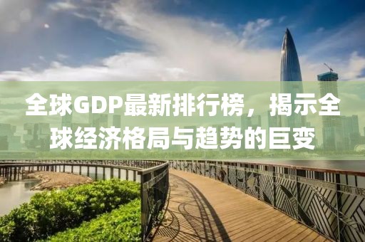全球GDP最新排行榜，揭示全球經(jīng)濟(jì)格局與趨勢的巨變