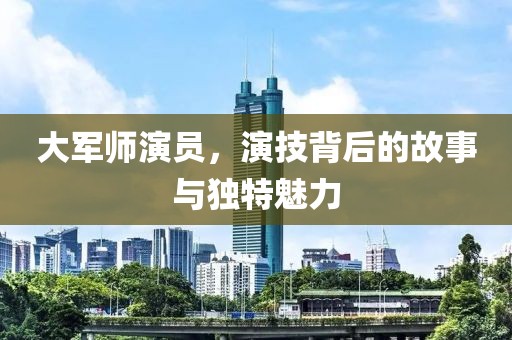 大軍師演員，演技背后的故事與獨(dú)特魅力