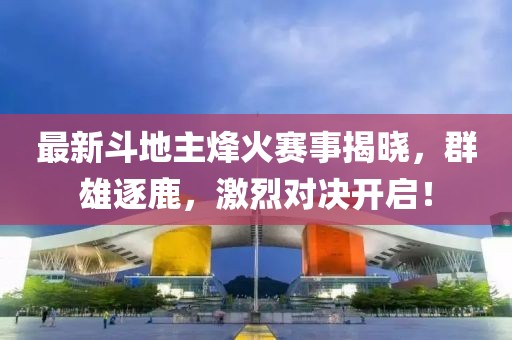最新斗地主烽火賽事揭曉，群雄逐鹿，激烈對決開啟！
