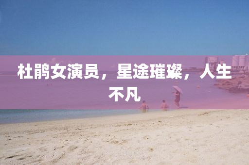 杜鵑女演員，星途璀璨，人生不凡