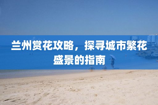 蘭州賞花攻略，探尋城市繁花盛景的指南