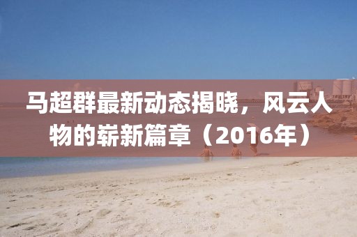 馬超群最新動態(tài)揭曉，風(fēng)云人物的嶄新篇章（2016年）