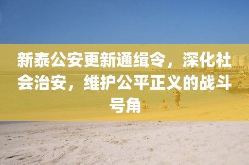 新泰公安更新通緝令，深化社會治安，維護(hù)公平正義的戰(zhàn)斗號角