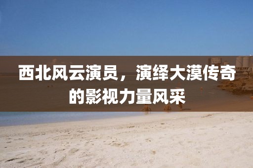 西北風(fēng)云演員，演繹大漠傳奇的影視力量風(fēng)采