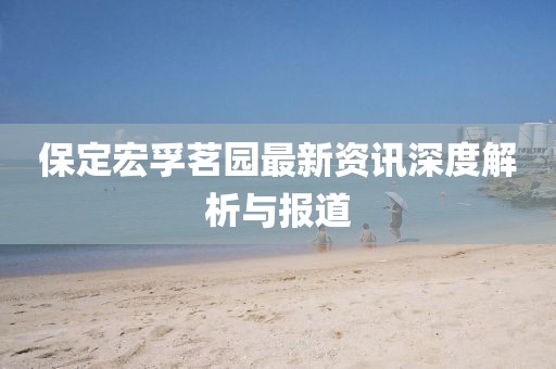 保定宏孚茗園最新資訊深度解析與報(bào)道