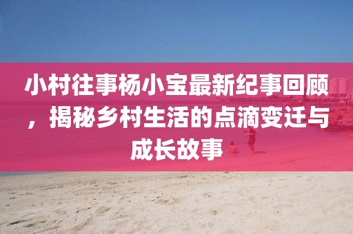 小村往事楊小寶最新紀(jì)事回顧，揭秘鄉(xiāng)村生活的點(diǎn)滴變遷與成長(zhǎng)故事