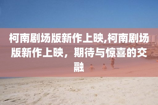 柯南劇場版新作上映,柯南劇場版新作上映，期待與驚喜的交融