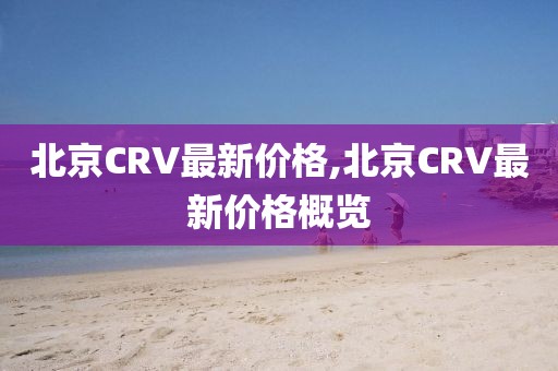 北京CRV最新價(jià)格,北京CRV最新價(jià)格概覽